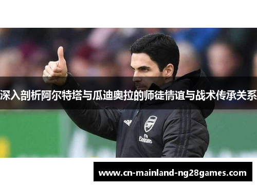 深入剖析阿尔特塔与瓜迪奥拉的师徒情谊与战术传承关系