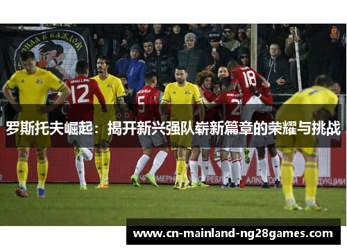 罗斯托夫崛起:揭开新兴强队崭新篇章的荣耀与挑战 罗斯托夫崛起:揭开新兴强队崭新篇章的荣耀与挑战