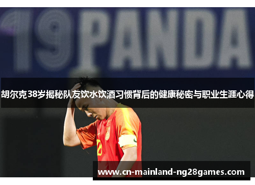 胡尔克38岁揭秘队友饮水饮酒习惯背后的健康秘密与职业生涯心得
