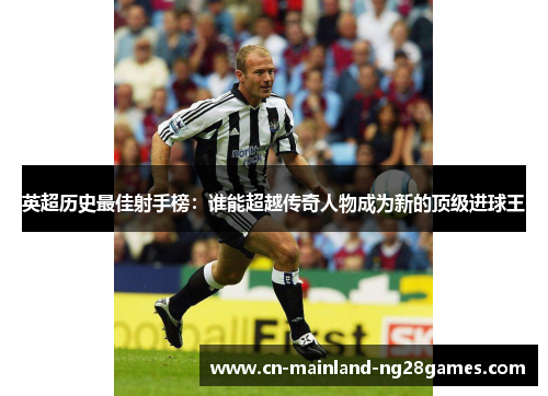英超历史最佳射手榜:谁能超越传奇人物成为新的顶级进球王 英超历史最佳射手榜:谁能超越传奇人物成为新的顶级进球王