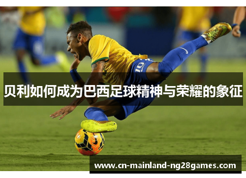 贝利如何成为巴西足球精神与荣耀的象征