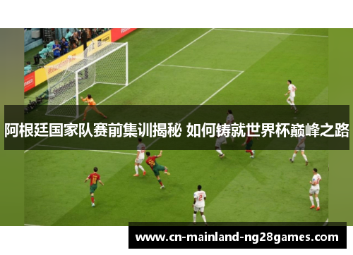 阿根廷国家队赛前集训揭秘 如何铸就世界杯巅峰之路 阿根廷国家队赛前集训揭秘 如何铸就世界杯巅峰之路