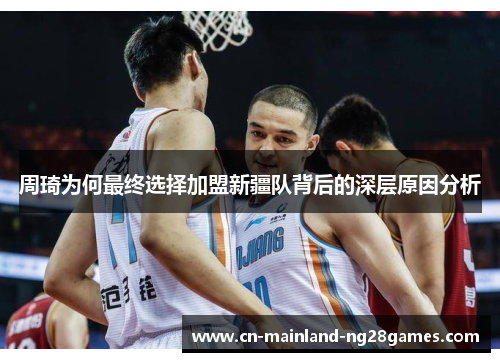 周琦为何最终选择加盟新疆队背后的深层原因分析