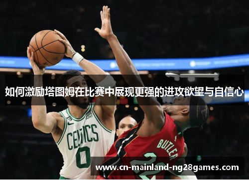 如何激励塔图姆在比赛中展现更强的进攻欲望与自信心 如何激励塔图姆在比赛中展现更强的进攻欲望与自信心