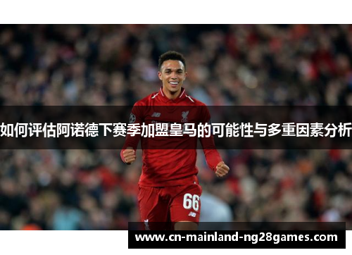 如何评估阿诺德下赛季加盟皇马的可能性与多重因素分析