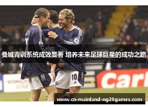 曼城青训系统成效显著 培养未来足球巨星的成功之路