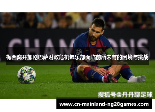 梅西离开加剧巴萨财政危机俱乐部面临前所未有的困境与挑战