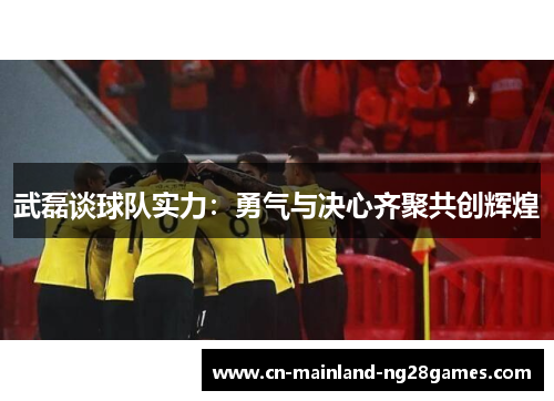 武磊谈球队实力：勇气与决心齐聚共创辉煌