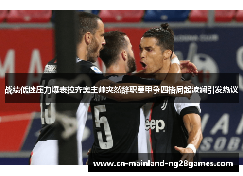 战绩低迷压力爆表拉齐奥主帅突然辞职意甲争四格局起波澜引发热议