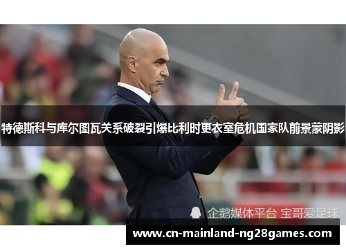 特德斯科与库尔图瓦关系破裂引爆比利时更衣室危机国家队前景蒙阴影