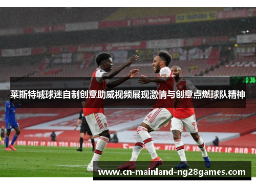 莱斯特城球迷自制创意助威视频展现激情与创意点燃球队精神